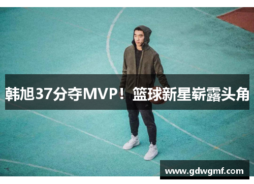 韩旭37分夺MVP！篮球新星崭露头角